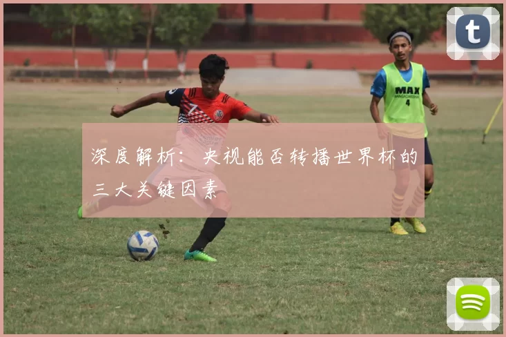 深度解析:央视能否转播世界杯的三大关键因素