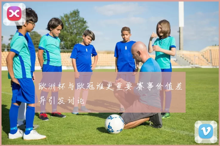 欧洲杯与欧冠谁更重要 赛事价值差异引发讨论