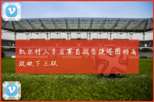 凯尔特人季后赛首战告捷塔图姆高效砍下三双