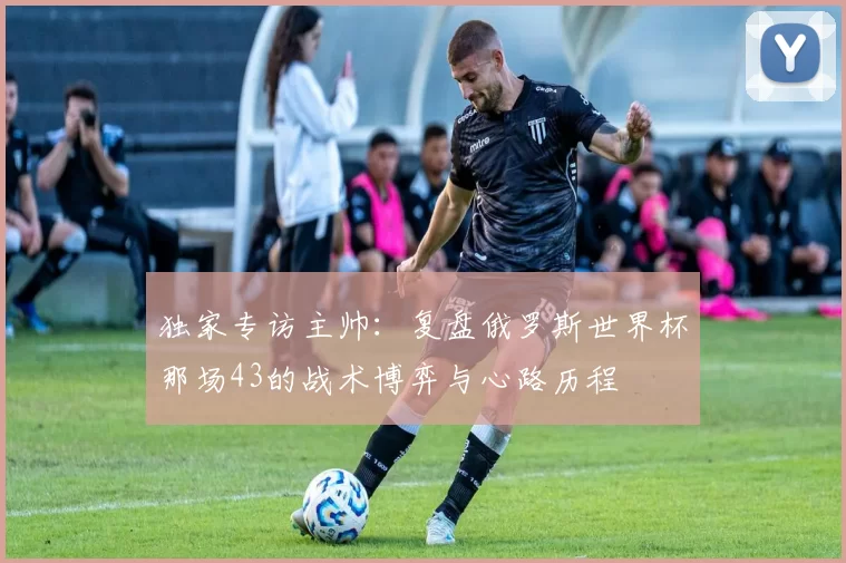 独家专访主帅：复盘俄罗斯世界杯那场43的战术博弈与心路历程