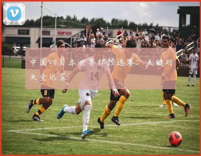 中国vs日本世界杯预选赛：关键对决全记录