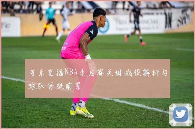 可乐直播NBA季后赛关键战役解析与球队晋级前景