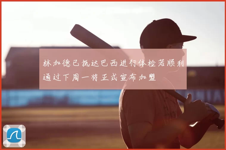 林加德已抵达巴西进行体检若顺利通过下周一将正式宣布加盟