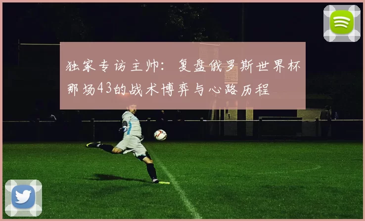 独家专访主帅:复盘俄罗斯世界杯那场43的战术博弈与心路历程