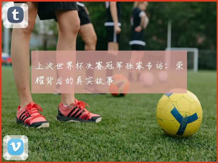 上次世界杯决赛冠军独家专访:荣耀背后的真实故事