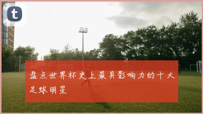 盘点世界杯史上最具影响力的十大足球明星