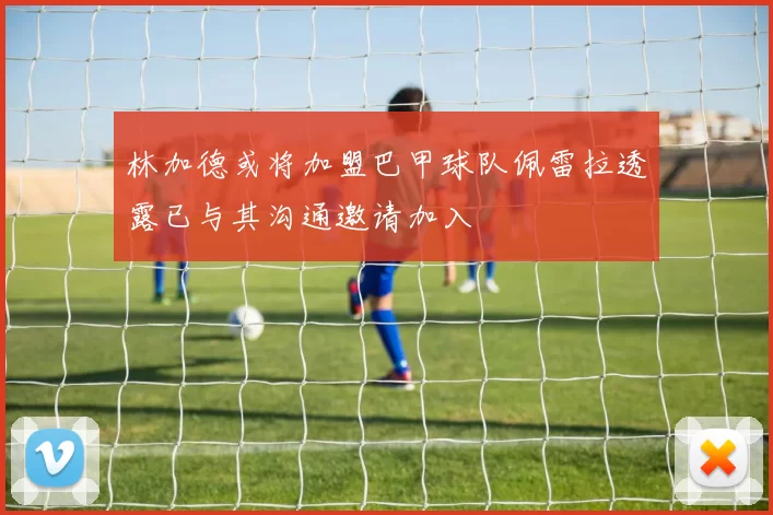 林加德或将加盟巴甲球队佩雷拉透露已与其沟通邀请加入