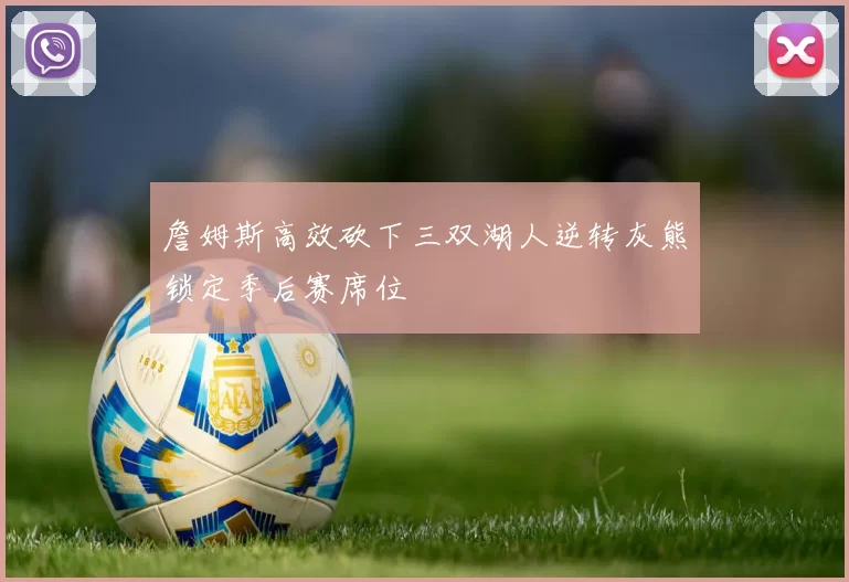 詹姆斯高效砍下三双湖人逆转灰熊锁定季后赛席位