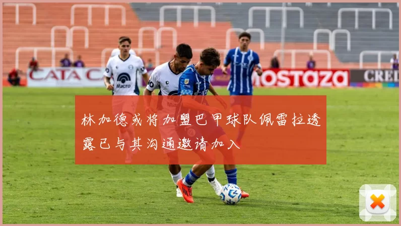 林加德或将加盟巴甲球队佩雷拉透露已与其沟通邀请加入