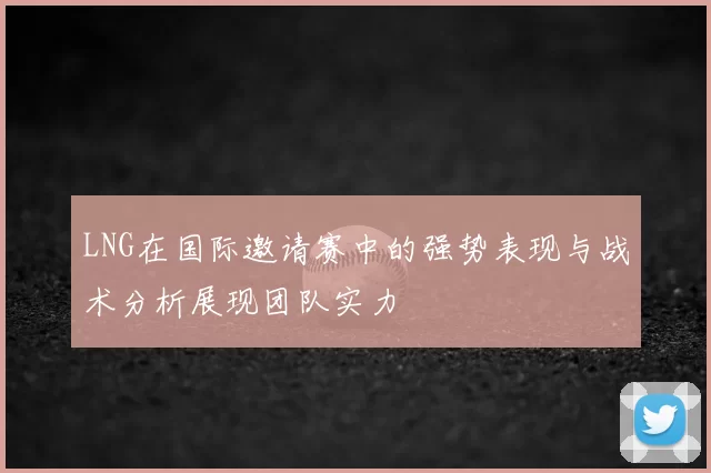 LNG在国际邀请赛中的强势表现与战术分析展现团队实力