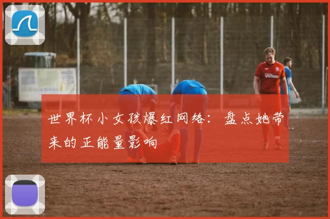 世界杯小女孩爆红网络：盘点她带来的正能量影响