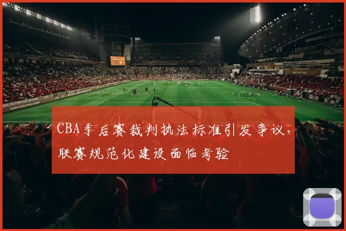 CBA季后赛裁判执法标准引发争议，联赛规范化建设面临考验