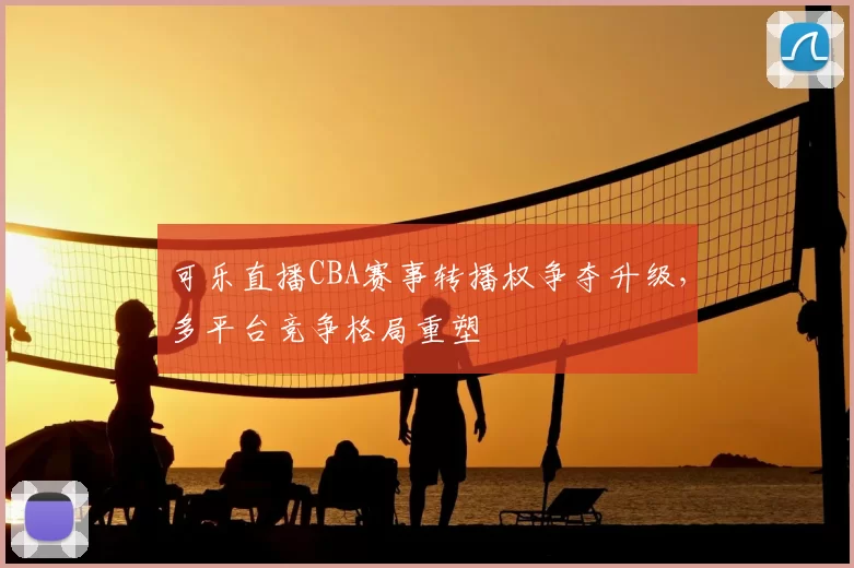 可乐直播CBA赛事转播权争夺升级,多平台竞争格局重塑
