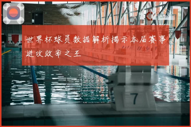 世界杯球员数据解析揭示本届赛事进攻效率之王
