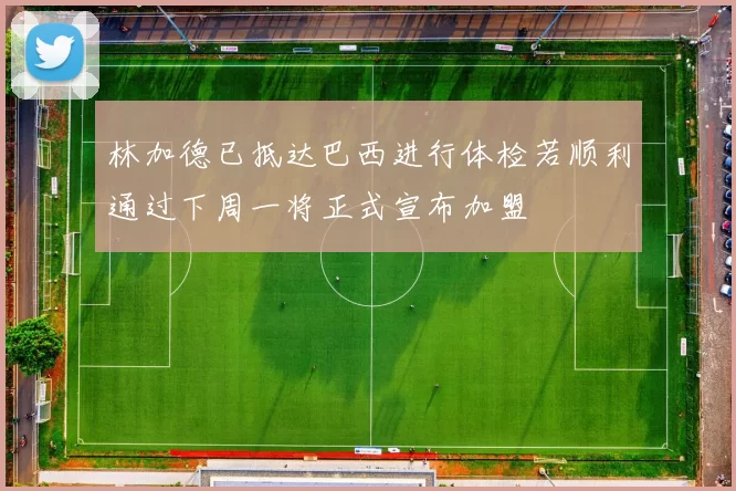 林加德已抵达巴西进行体检若顺利通过下周一将正式宣布加盟