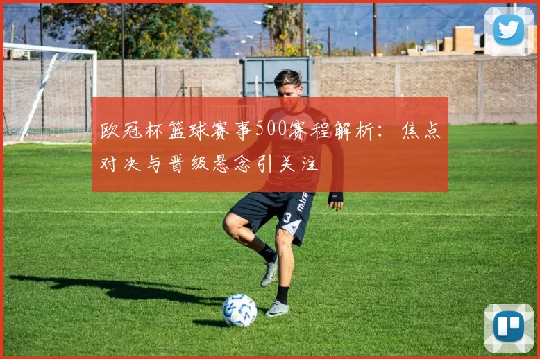欧冠杯篮球赛事500赛程解析：焦点对决与晋级悬念引关注