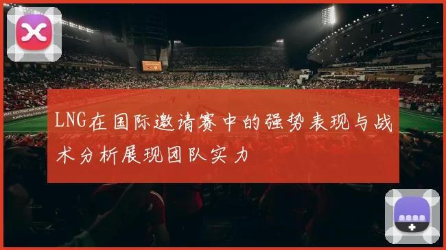LNG在国际邀请赛中的强势表现与战术分析展现团队实力