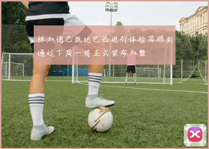 林加德已抵达巴西进行体检若顺利通过下周一将正式宣布加盟