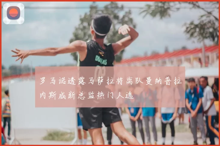 罗马诺透露马萨拉将离队曼纳普拉内斯成新总监热门人选