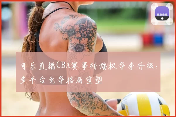可乐直播CBA赛事转播权争夺升级,多平台竞争格局重塑