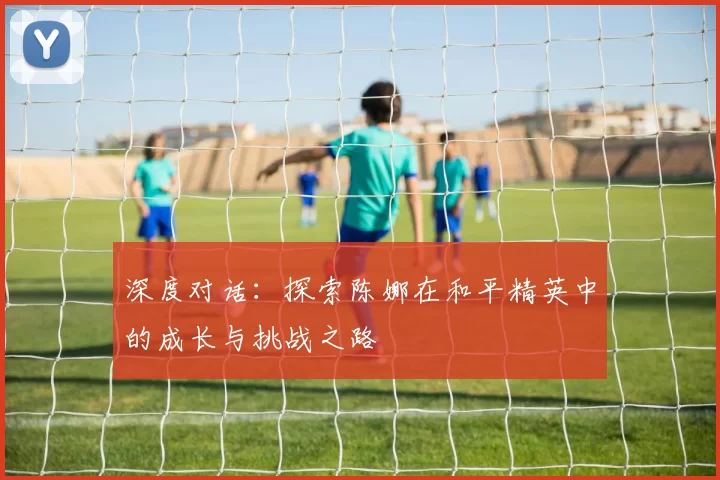 深度对话：探索陈娜在和平精英中的成长与挑战之路