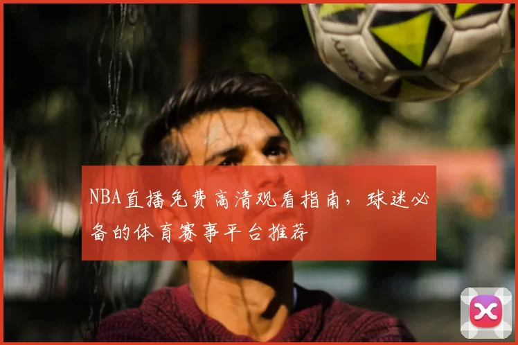 NBA直播免费高清观看指南，球迷必备的体育赛事平台推荐