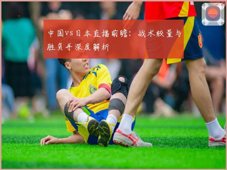 中国vs日本直播前瞻:战术较量与胜负手深度解析