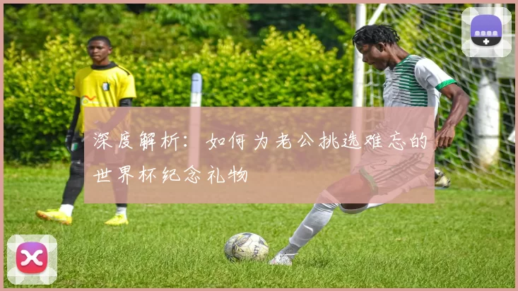 深度解析：如何为老公挑选难忘的世界杯纪念礼物