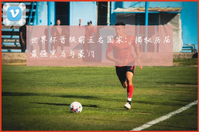 世界杯晋级前五名国家：揭秘历届最强黑马与豪门
