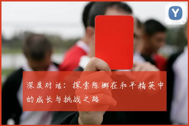 深度对话:探索陈娜在和平精英中的成长与挑战之路